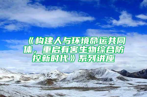 《構建人與環境命運共同體，重啟有害生物綜合防控新時代》系列講座