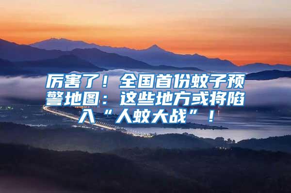 厲害了！全國首份蚊子預警地圖：這些地方或將陷入“人蚊大戰”！