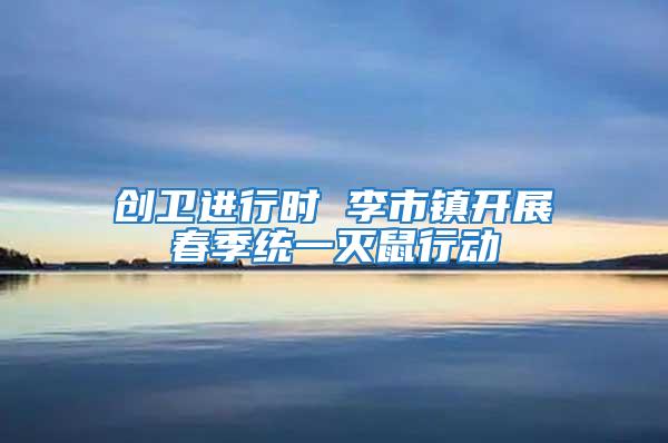 創(chuàng)衛(wèi)進(jìn)行時 李市鎮(zhèn)開展春季統(tǒng)一滅鼠行動